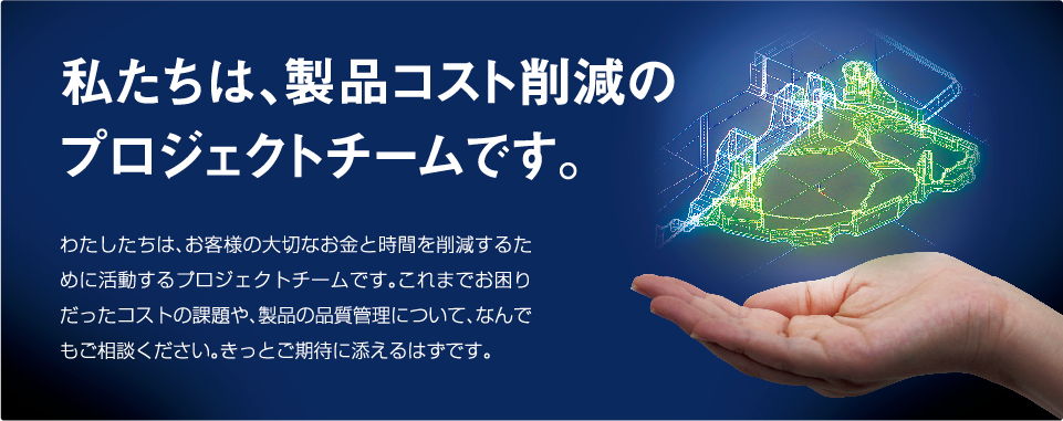 わたしたちは、お客様の大切なお金と時間を縮めるために活動するプロジェクトチームです。これまでお困りだったコストのことから、製品の品質についてまで、なんでもご相談ください。きっとご期待に添えるはずです。